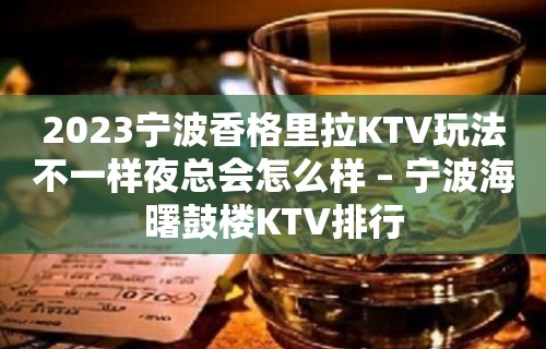 2023宁波香格里拉KTV玩法不一样夜总会怎么样 – 宁波海曙鼓楼KTV排行