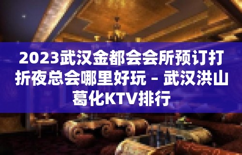 2023武汉金都会会所预订打折夜总会哪里好玩 – 武汉洪山葛化KTV排行