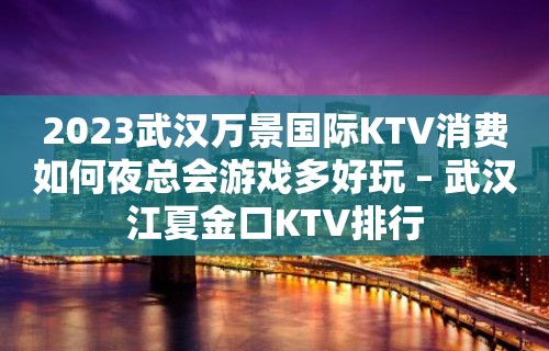 2023武汉万景国际KTV消费如何夜总会游戏多好玩 – 武汉江夏金口KTV排行