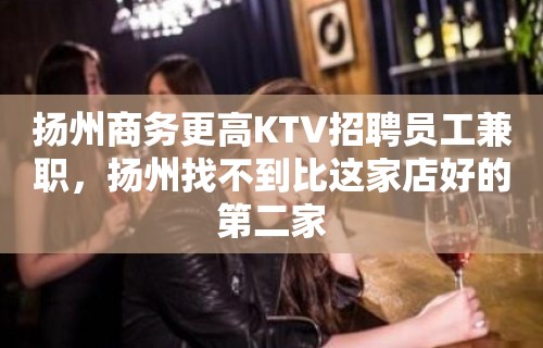 扬州商务更高KTV招聘员工兼职，扬州找不到比这家店好的第二家