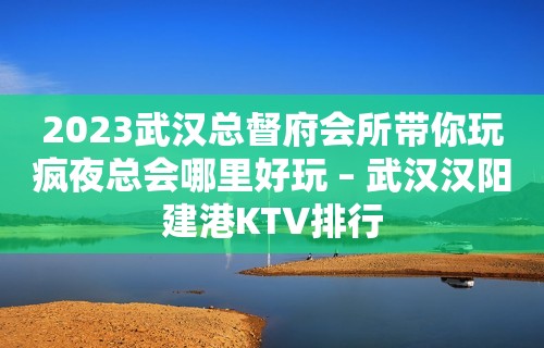 2023武汉总督府会所带你玩疯夜总会哪里好玩 – 武汉汉阳建港KTV排行