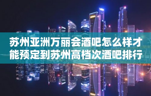 苏州亚洲万丽会酒吧怎么样才能预定到苏州高档次酒吧排行