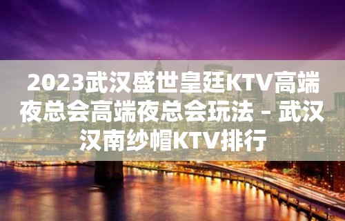 2023武汉盛世皇廷KTV高端夜总会高端夜总会玩法 – 武汉汉南纱帽KTV排行