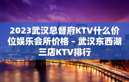 2023武汉总督府KTV什么价位娱乐会所价格 – 武汉东西湖三店KTV排行