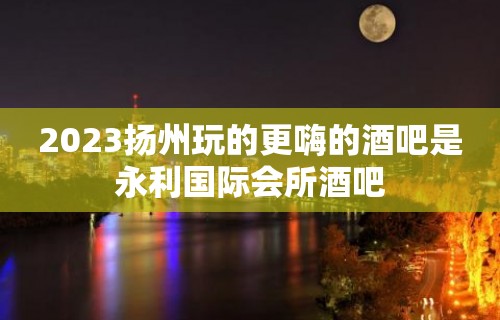 2023扬州玩的更嗨的酒吧是永利国际会所酒吧