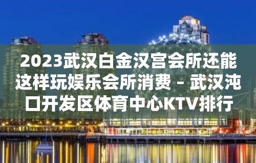 2023武汉白金汉宫会所还能这样玩娱乐会所消费 – 武汉沌口开发区体育中心KTV排行