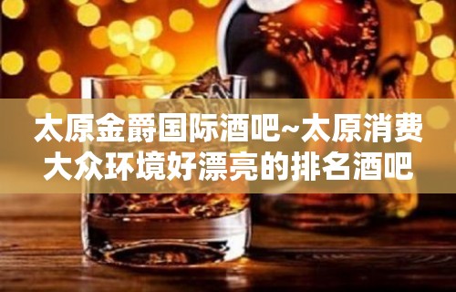 太原金爵国际酒吧~太原消费大众环境好漂亮的排名酒吧