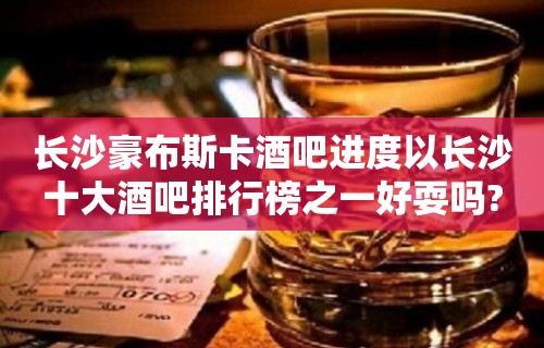 长沙豪布斯卡酒吧进度以长沙十大酒吧排行榜之一好耍吗?