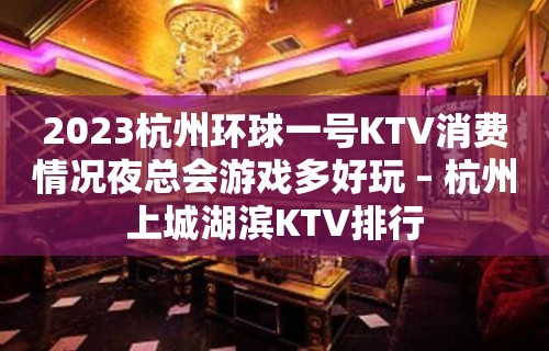 2023杭州环球一号KTV消费情况夜总会游戏多好玩 – 杭州上城湖滨KTV排行