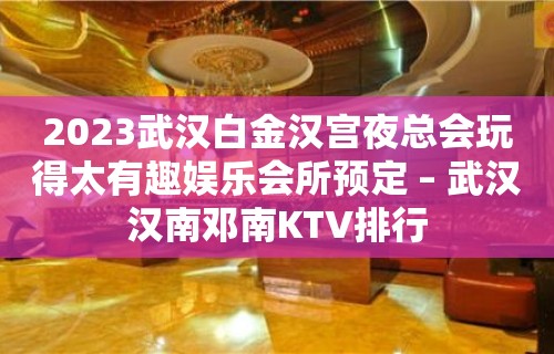 2023武汉白金汉宫夜总会玩得太有趣娱乐会所预定 – 武汉汉南邓南KTV排行