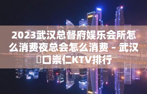 2023武汉总督府娱乐会所怎么消费夜总会怎么消费 – 武汉硚口崇仁KTV排行