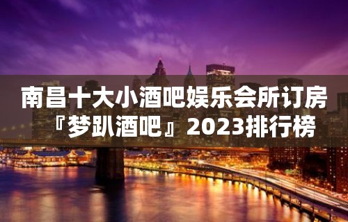 南昌十大小酒吧娱乐会所订房『梦趴酒吧』2023排行榜