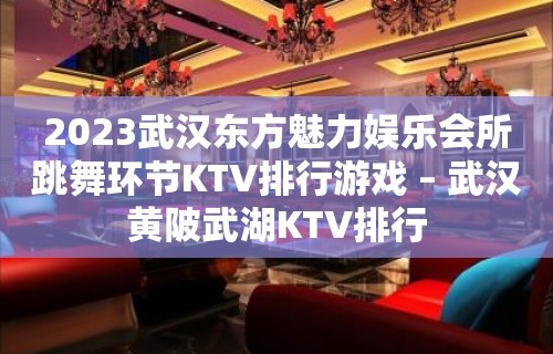 2023武汉东方魅力娱乐会所跳舞环节KTV排行游戏 – 武汉黄陂武湖KTV排行