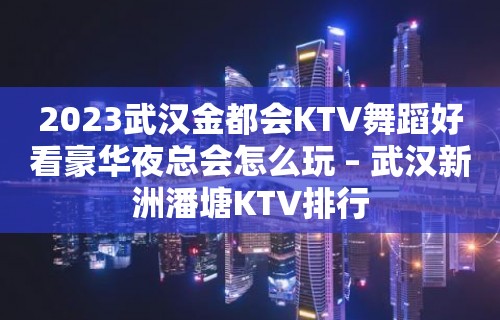 2023武汉金都会KTV舞蹈好看豪华夜总会怎么玩 – 武汉新洲潘塘KTV排行