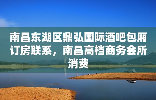 南昌东湖区鼎弘国际酒吧包厢订房联系，南昌高档商务会所消费