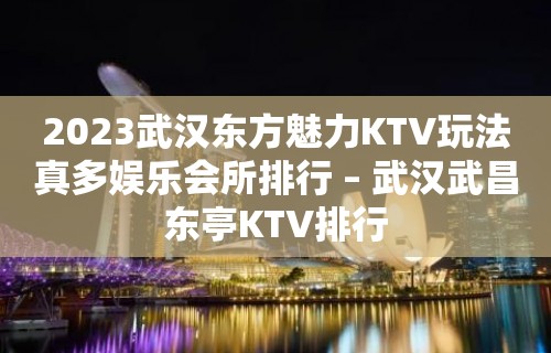 2023武汉东方魅力KTV玩法真多娱乐会所排行 – 武汉武昌东亭KTV排行