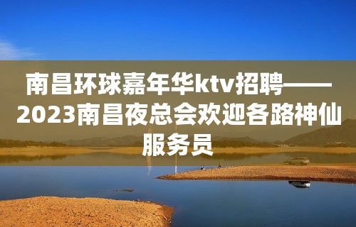 南昌环球嘉年华ktv招聘——2023南昌夜总会欢迎各路神仙服务员