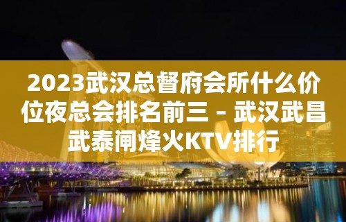 2023武汉总督府会所什么价位夜总会排名前三 – 武汉武昌武泰闸烽火KTV排行