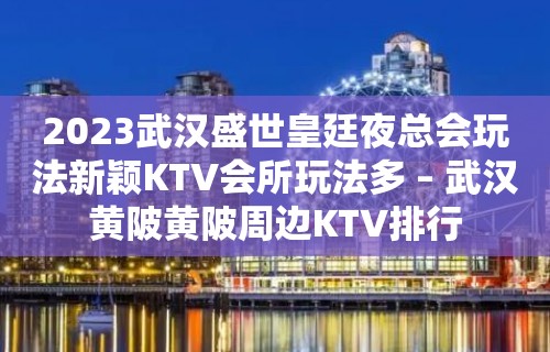 2023武汉盛世皇廷夜总会玩法新颖KTV会所玩法多 – 武汉黄陂黄陂周边KTV排行