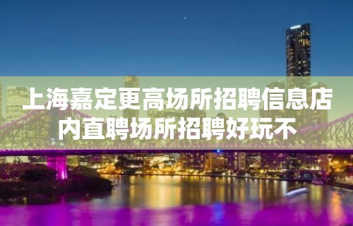 上海嘉定更高场所招聘信息店内直聘场所招聘好玩不