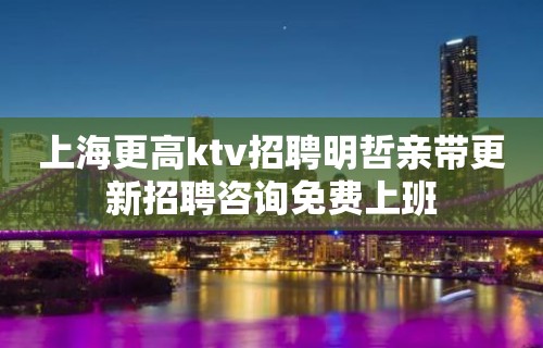 上海更高ktv招聘明哲亲带更新招聘咨询免费上班