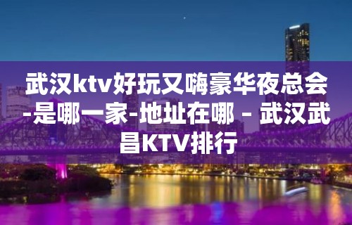 武汉ktv好玩又嗨豪华夜总会-是哪一家-地址在哪 – 武汉武昌KTV排行