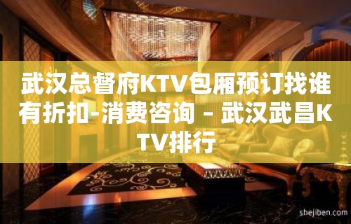 武汉总督府KTV包厢预订找谁有折扣-消费咨询 – 武汉武昌KTV排行