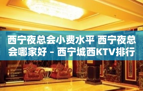 西宁夜总会小费水平 西宁夜总会哪家好 – 西宁城西KTV排行