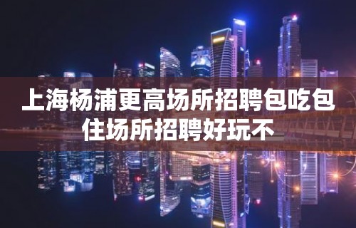 上海杨浦更高场所招聘包吃包住场所招聘好玩不