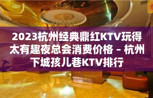 2023杭州经典鼎红KTV玩得太有趣夜总会消费价格 – 杭州下城孩儿巷KTV排行