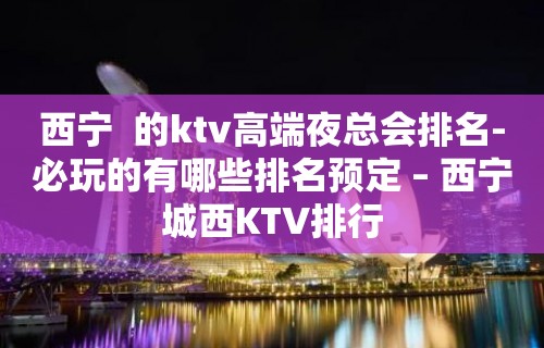 西宁  的ktv高端夜总会排名-必玩的有哪些排名预定 – 西宁城西KTV排行