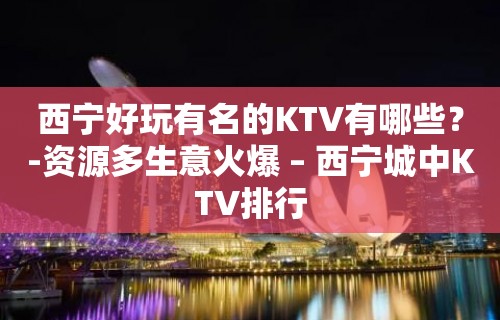 西宁好玩有名的KTV有哪些？-资源多生意火爆 – 西宁城中KTV排行