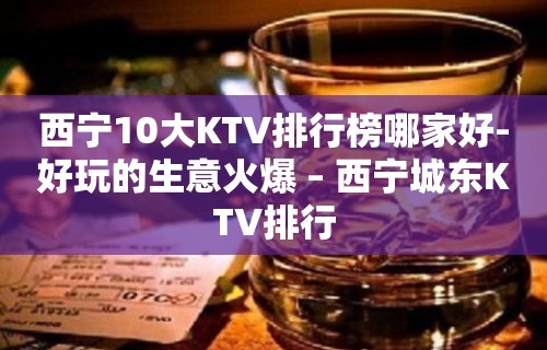 西宁10大KTV排行榜哪家好-好玩的生意火爆 – 西宁城东KTV排行