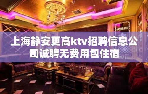 上海静安更高ktv招聘信息公司诚聘无费用包住宿