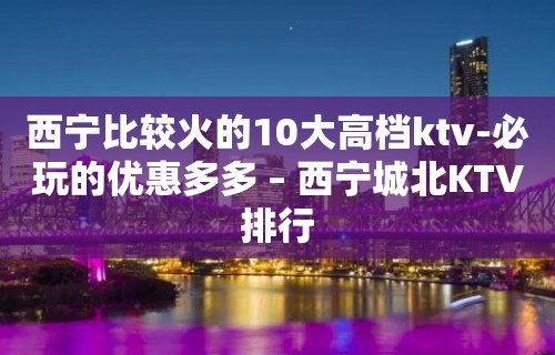 西宁比较火的10大高档ktv-必玩的优惠多多 – 西宁城北KTV排行