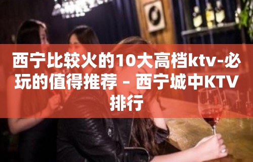 西宁比较火的10大高档ktv-必玩的值得推荐 – 西宁城中KTV排行