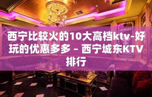 西宁比较火的10大高档ktv-好玩的优惠多多 – 西宁城东KTV排行