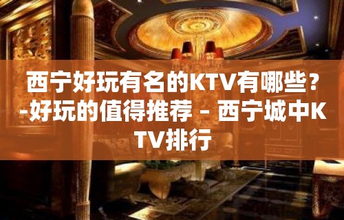 西宁好玩有名的KTV有哪些？-好玩的值得推荐 – 西宁城中KTV排行