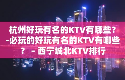 杭州好玩有名的KTV有哪些？-必玩的好玩有名的KTV有哪些？ – 西宁城北KTV排行