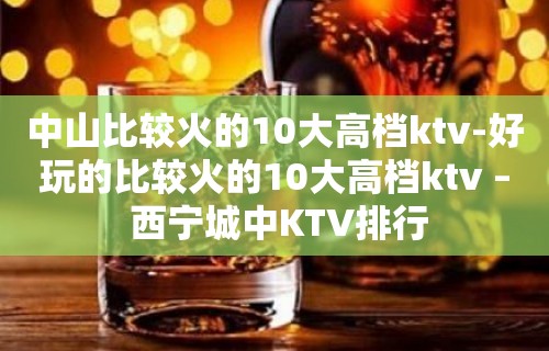 中山比较火的10大高档ktv-好玩的比较火的10大高档ktv – 西宁城中KTV排行