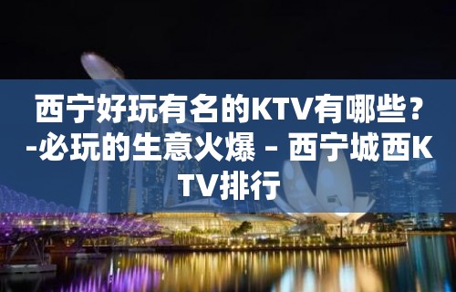 西宁好玩有名的KTV有哪些？-必玩的生意火爆 – 西宁城西KTV排行