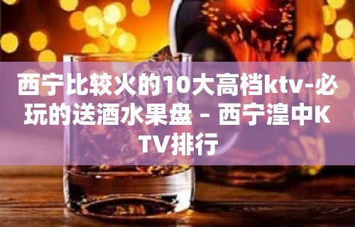 西宁比较火的10大高档ktv-必玩的送酒水果盘 – 西宁湟中KTV排行