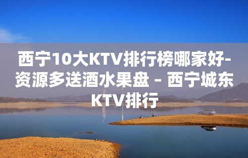 西宁10大KTV排行榜哪家好-资源多送酒水果盘 – 西宁城东KTV排行