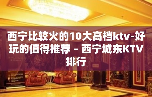 西宁比较火的10大高档ktv-好玩的值得推荐 – 西宁城东KTV排行