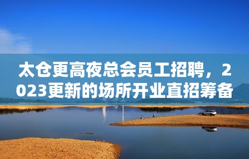 太仓更高夜总会员工招聘，2023更新的场所开业直招筹备