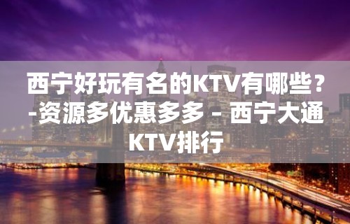 西宁好玩有名的KTV有哪些？-资源多优惠多多 – 西宁大通KTV排行