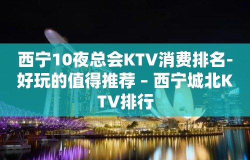 西宁10夜总会KTV消费排名-好玩的值得推荐 – 西宁城北KTV排行