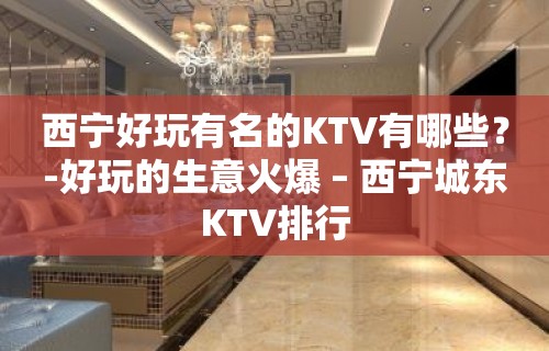 西宁好玩有名的KTV有哪些？-好玩的生意火爆 – 西宁城东KTV排行