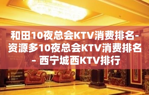 和田10夜总会KTV消费排名-资源多10夜总会KTV消费排名 – 西宁城西KTV排行