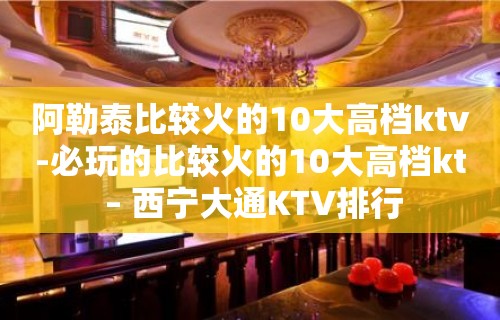 阿勒泰比较火的10大高档ktv-必玩的比较火的10大高档kt – 西宁大通KTV排行